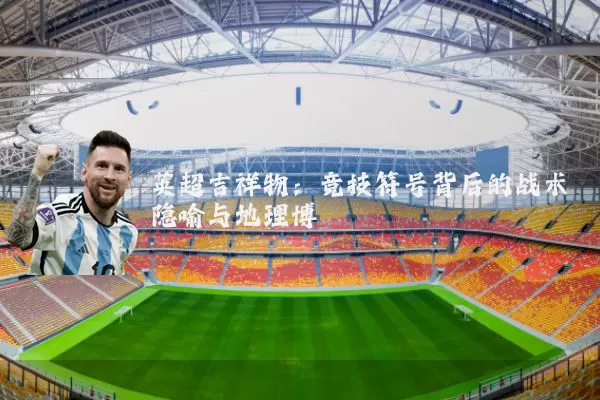 英超吉祥物:竞技符号背后的战术隐喻与地理博弈