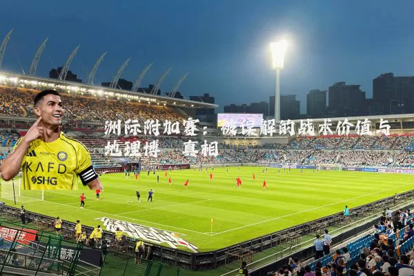 洲际附加赛:被误解的战术价值与地理博弈真相